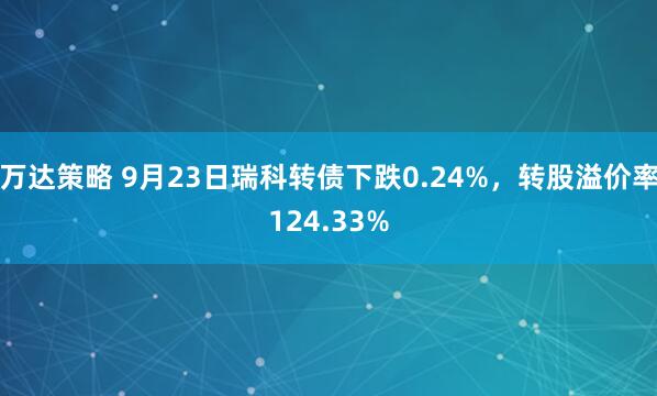 万达策略 9月23日瑞科转债下跌0.24%，转股溢价率124.33%