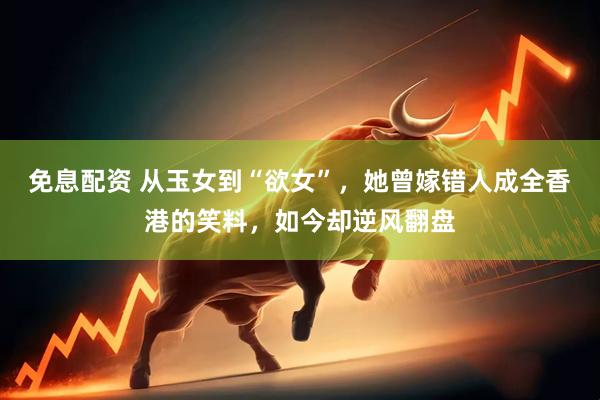 免息配资 从玉女到“欲女”，她曾嫁错人成全香港的笑料，如今却逆风翻盘
