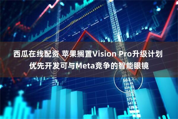西瓜在线配资 苹果搁置Vision Pro升级计划 优先开发可与Meta竞争的智能眼镜