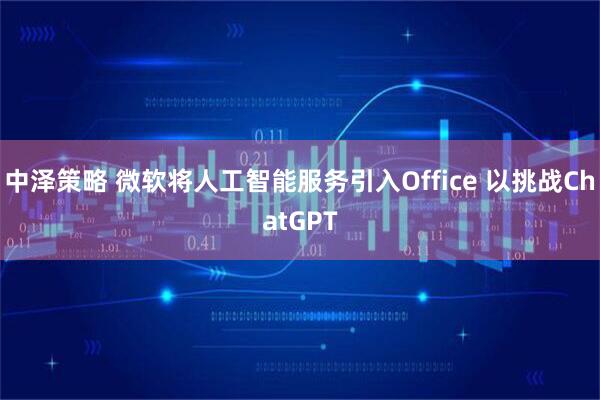 中泽策略 微软将人工智能服务引入Office 以挑战ChatGPT