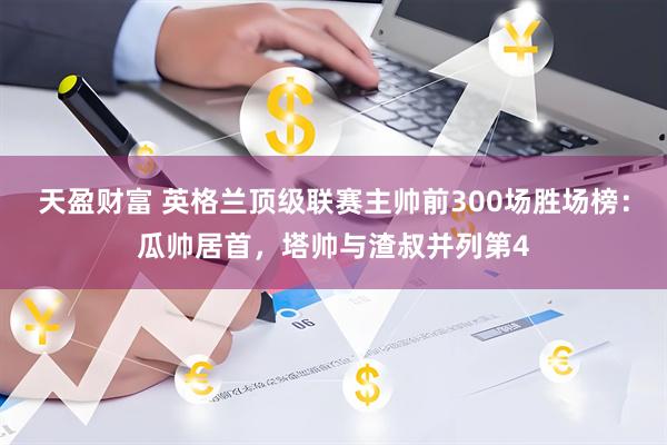 天盈财富 英格兰顶级联赛主帅前300场胜场榜：瓜帅居首，塔帅与渣叔并列第4