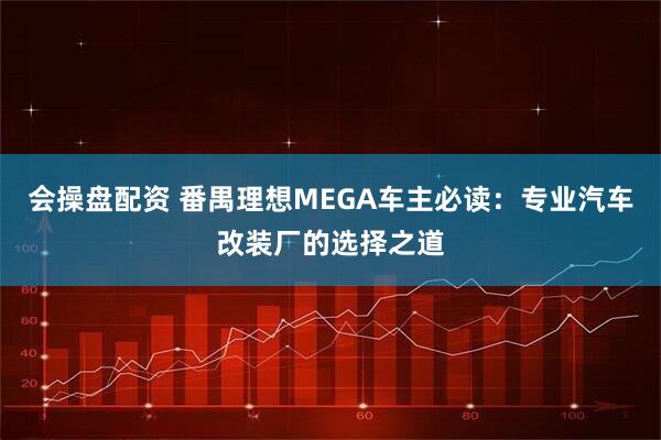 会操盘配资 番禺理想MEGA车主必读：专业汽车改装厂的选择之道