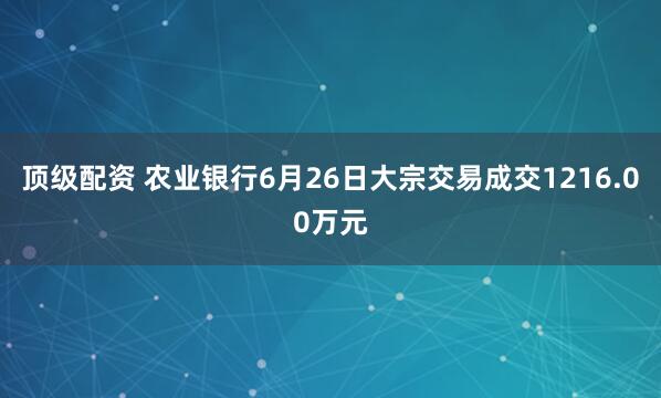 顶级配资 农业银行6月26日大宗交易成交1216.00万元