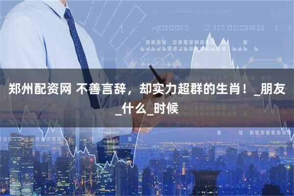 郑州配资网 不善言辞，却实力超群的生肖！_朋友_什么_时候
