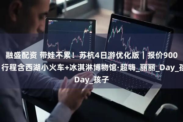 融盛配资 带娃不累!苏杭4日游优化版|报价900+|行程含西湖小火车+冰淇淋博物馆·超嗨_丽丽_Day_孩子