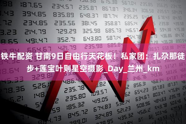 铁牛配资 甘南9日自由行天花板!私家团:扎尕那徒步+莲宝叶则星空摄影_Day_兰州_km