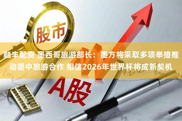 融丰配资 墨西哥旅游部长:墨方将采取多项举措推动墨中旅游合作 相信2026年世界杯将成新契机