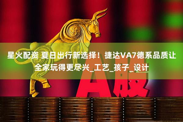 星火配资 夏日出行新选择!捷达VA7德系品质让全家玩得更尽兴_工艺_孩子_设计