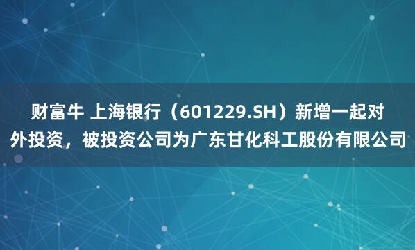 财富牛 上海银行（601229.SH）新增一起对外投资，被投资公司为广东甘化科工股份有限公司