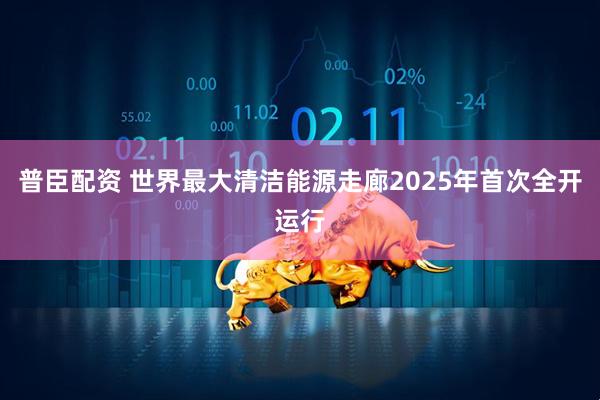 普臣配资 世界最大清洁能源走廊2025年首次全开运行