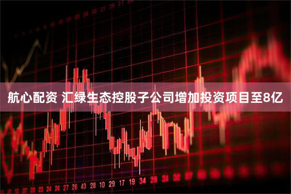 航心配资 汇绿生态控股子公司增加投资项目至8亿