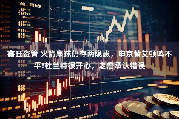 鑫旺资管 火箭赢球仍存两隐患，申京替艾顿鸣不平!杜兰特很开心，老詹承认错误